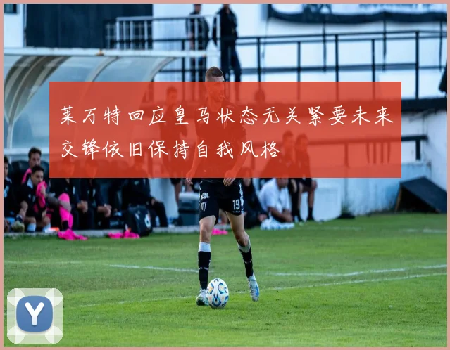 莱万特回应皇马状态无关紧要未来交锋依旧保持自我风格