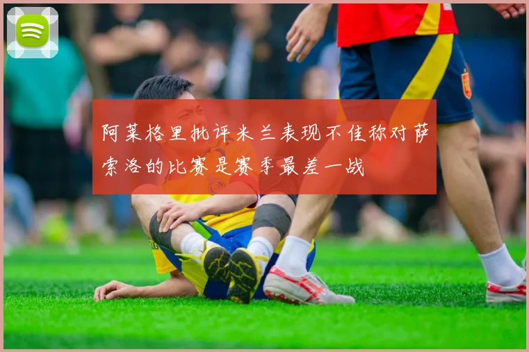 阿莱格里批评米兰表现不佳称对萨索洛的比赛是赛季最差一战