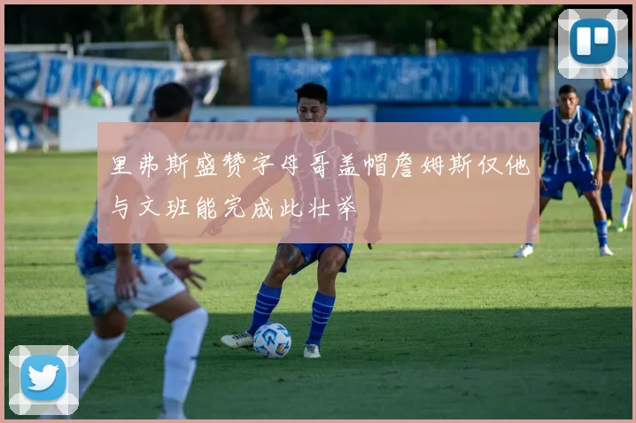 里弗斯盛赞字母哥盖帽詹姆斯仅他与文班能完成此壮举