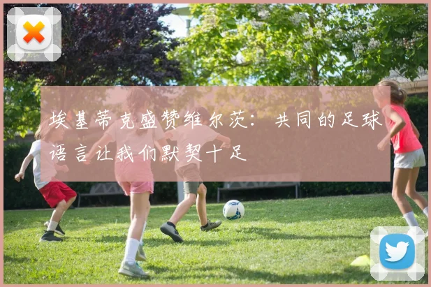 埃基蒂克盛赞维尔茨：共同的足球语言让我们默契十足