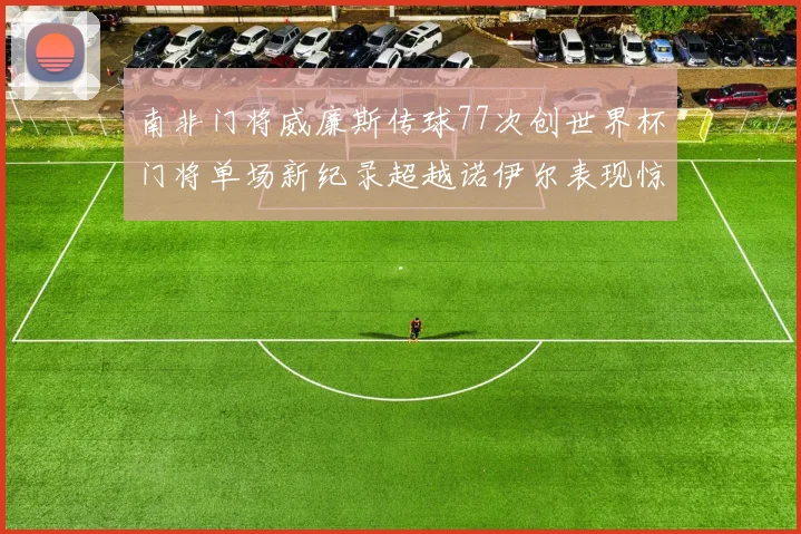 南非门将威廉斯传球77次创世界杯门将单场新纪录超越诺伊尔表现惊艳