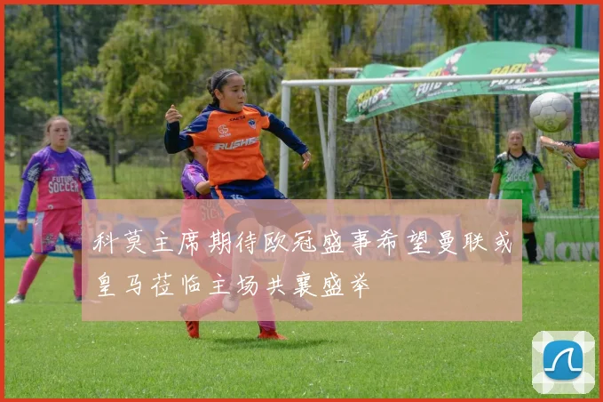 科莫主席期待欧冠盛事希望曼联或皇马莅临主场共襄盛举