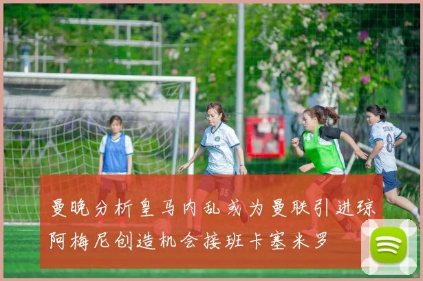 曼晚分析皇马内乱或为曼联引进琼阿梅尼创造机会接班卡塞米罗