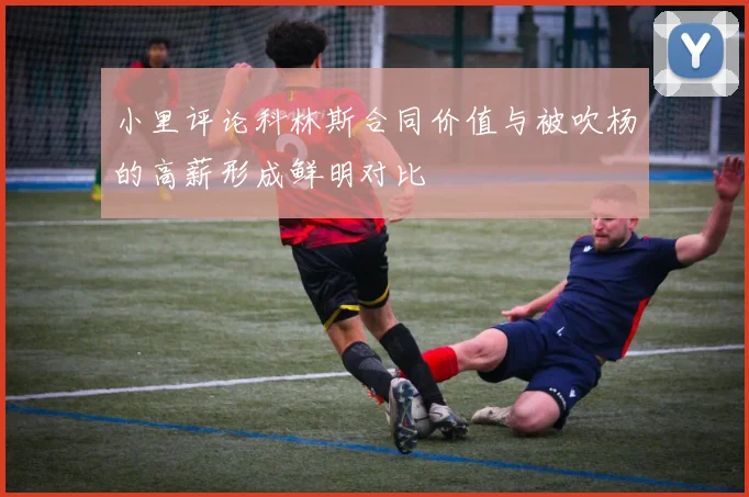 小里评论科林斯合同价值与被吹杨的高薪形成鲜明对比