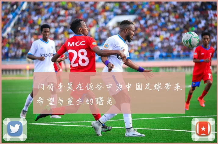 门将李昊在低谷中为中国足球带来希望与重生的曙光