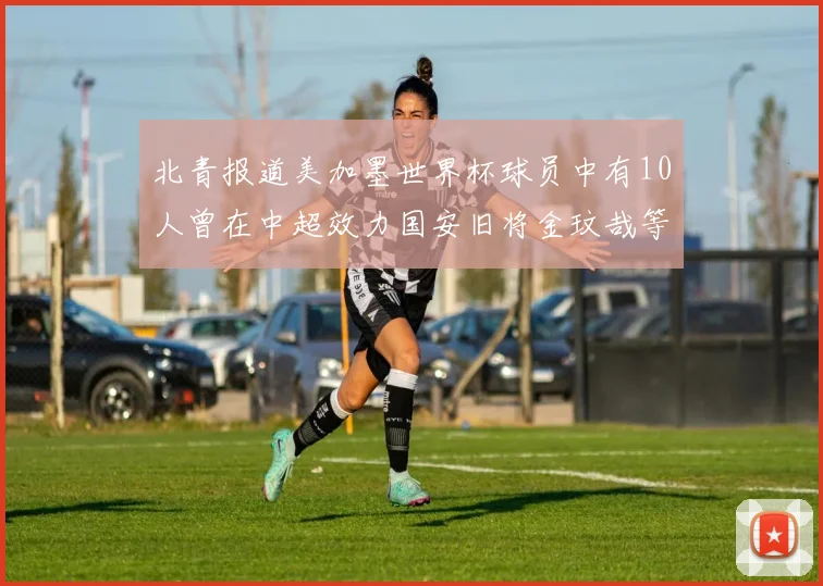 北青报道美加墨世界杯球员中有10人曾在中超效力国安旧将金玟哉等三人入选