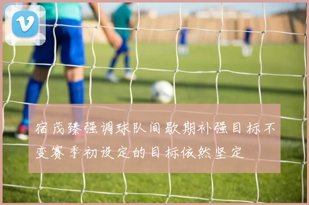 宿茂臻强调球队间歇期补强目标不变赛季初设定的目标依然坚定