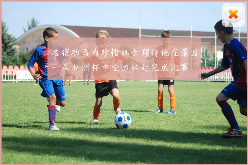 名宿劝马内珍惜机会期待他在最后一届非洲杯中全力以赴完成比赛