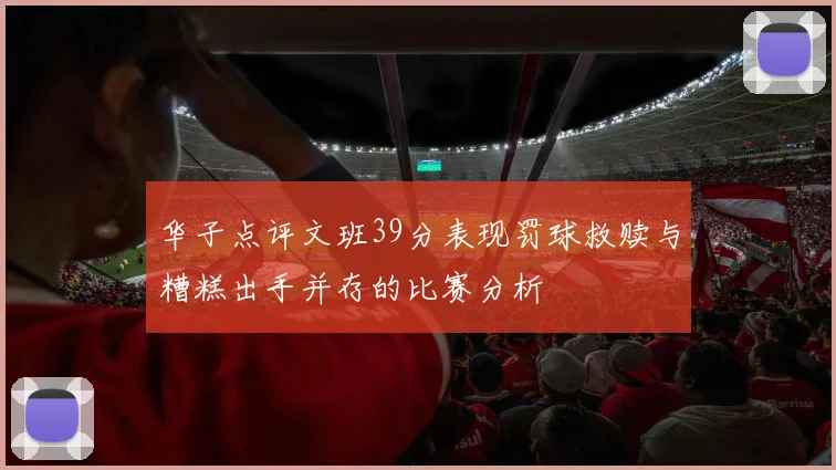 华子点评文班39分表现罚球救赎与糟糕出手并存的比赛分析